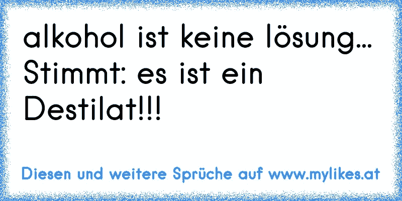 alkohol ist keine lösung...
Stimmt: es ist ein Destilat!!!
