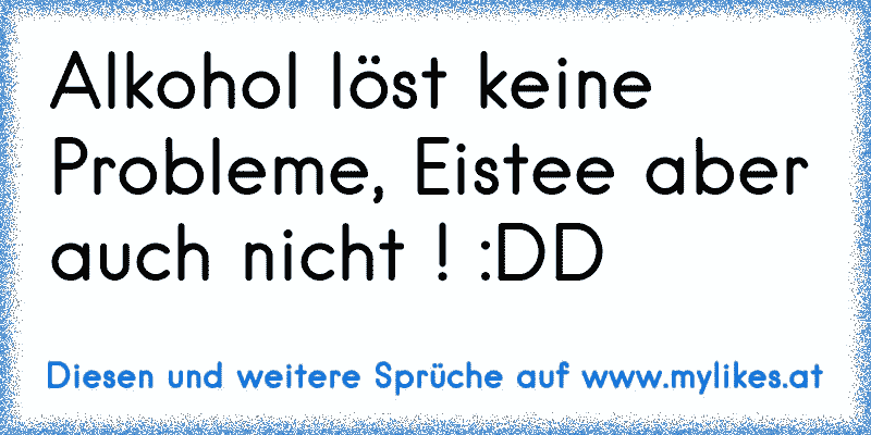 Alkohol löst keine Probleme, Eistee aber auch nicht ! :DD
