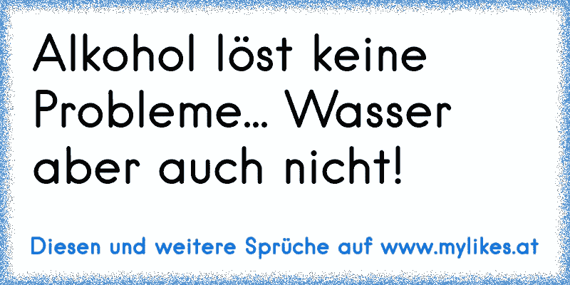 Alkohol löst keine Probleme... Wasser aber auch nicht!
