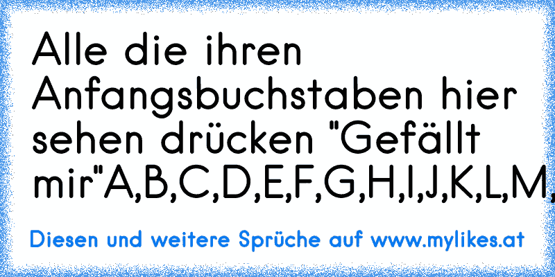 Alle die ihren Anfangsbuchstaben hier sehen drücken "Gefällt mir"
A,B,C,D,E,F,G,H,I,J,K,L,M,N,O,P,Q,R,S,T,U,V,W,X,Y,Z.
