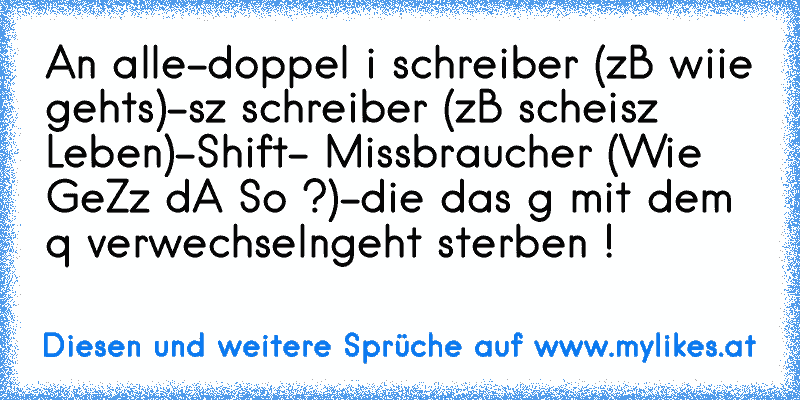 An alle
-doppel i schreiber (zB wiie gehts)
-sz schreiber (zB scheisz Leben)
-Shift- Missbraucher (Wie GeZz dA So ?)
-die das g mit dem q verwechseln
geht sterben !
