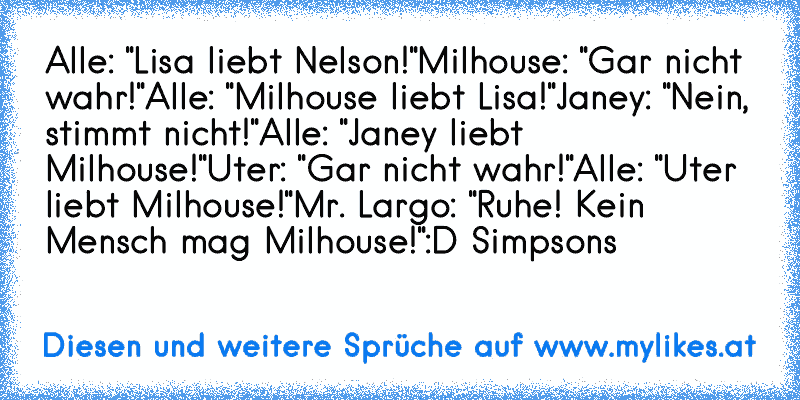 Alle: "Lisa liebt Nelson!"
Milhouse: "Gar nicht wahr!"
Alle: "Milhouse liebt Lisa!"
Janey: "Nein, stimmt nicht!"
Alle: "Janey liebt Milhouse!"
Uter: "Gar nicht wahr!"
Alle: "Uter liebt Milhouse!"
Mr. Largo: "Ruhe! Kein Mensch mag Milhouse!"
:D Simpsons
