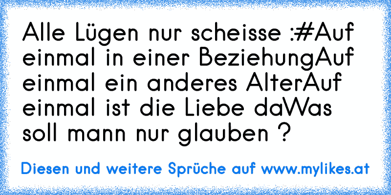 Alle Lügen nur scheisse :#
Auf einmal in einer Beziehung
Auf einmal ein anderes Alter
Auf einmal ist die Liebe da
Was soll mann nur glauben ?
