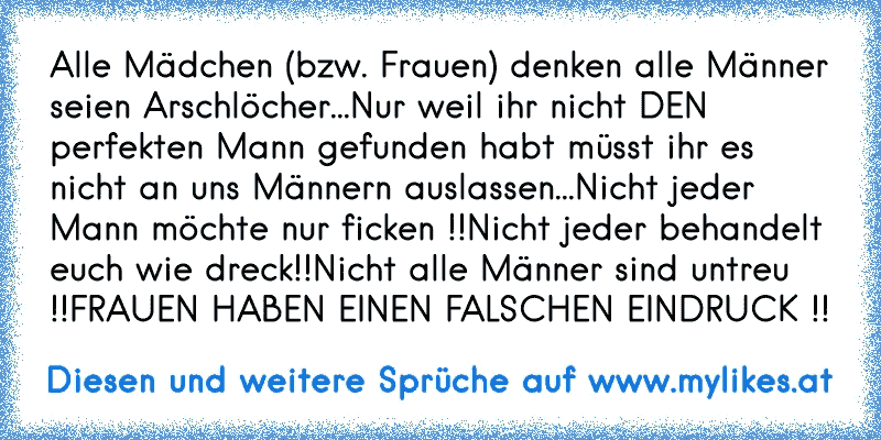 Alle Mädchen (bzw. Frauen) denken alle Männer seien Arschlöcher...
Nur weil ihr nicht DEN perfekten Mann gefunden habt müsst ihr es nicht an uns Männern auslassen...
Nicht jeder Mann möchte nur ficken !!
Nicht jeder behandelt euch wie dreck!!
Nicht alle Männer sind untreu !!
FRAUEN HABEN EINEN FALSCHEN EINDRUCK !!
