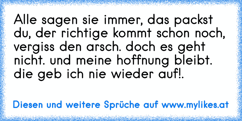 Alle sagen sie immer, das packst du, der richtige kommt schon noch, vergiss den arsch. doch es geht nicht. und meine hoffnung bleibt. die geb ich nie wieder auf!.
