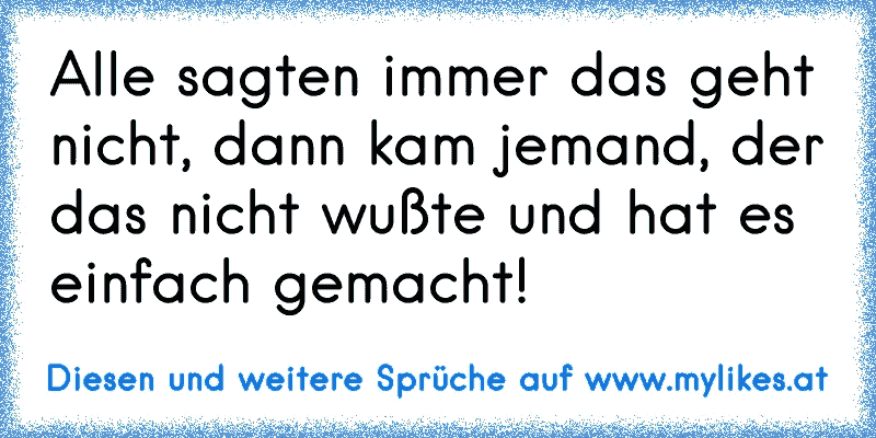 Alle sagten immer das geht nicht, dann kam jemand, der das nicht wußte und hat es einfach gemacht!
