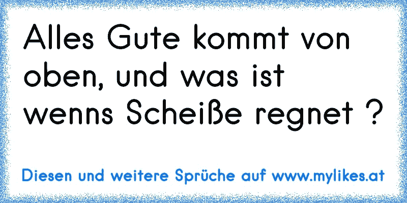 Alles Gute kommt von oben, und was ist wenns Scheiße regnet ?
