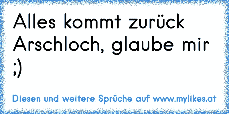 Alles kommt zurück Arschloch, glaube mir ;)
