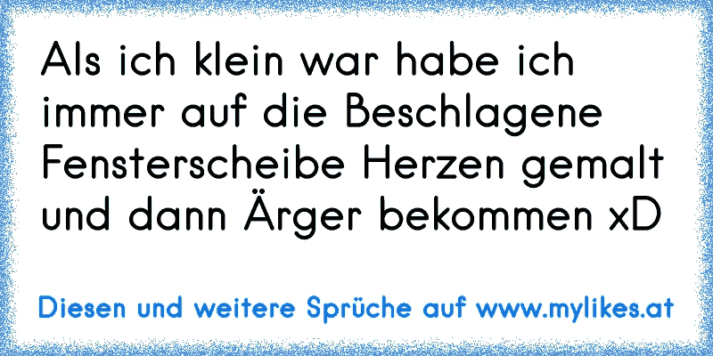 Als ich klein war habe ich immer auf die Beschlagene Fensterscheibe Herzen gemalt und dann Ärger bekommen xD
