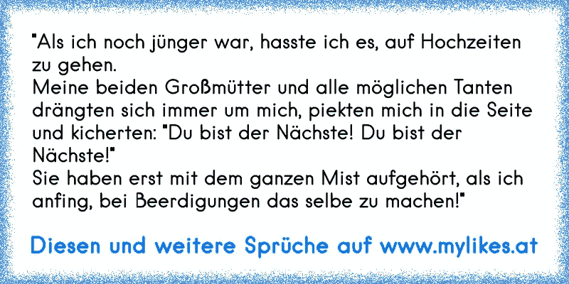 "Als ich noch jünger war, hasste ich es, auf Hochzeiten zu gehen.
Meine beiden Großmütter und alle möglichen Tanten drängten sich immer um mich, piekten mich in die Seite und kicherten: "Du bist der Nächste! Du bist der Nächste!"
Sie haben erst mit dem ganzen Mist aufgehört, als ich anfing, bei Beerdigungen das selbe zu machen!"
