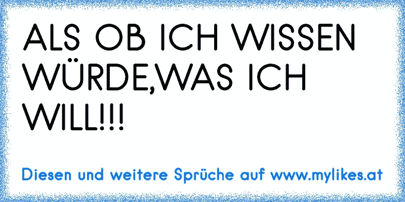 ALS OB ICH WISSEN WÜRDE,WAS ICH WILL!!!
