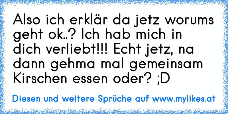 Also ich erklär da jetz worums geht ok..? Ich hab mich in dich verliebt!!! Echt jetz, na dann gehma mal gemeinsam Kirschen essen oder? ;D ♥
