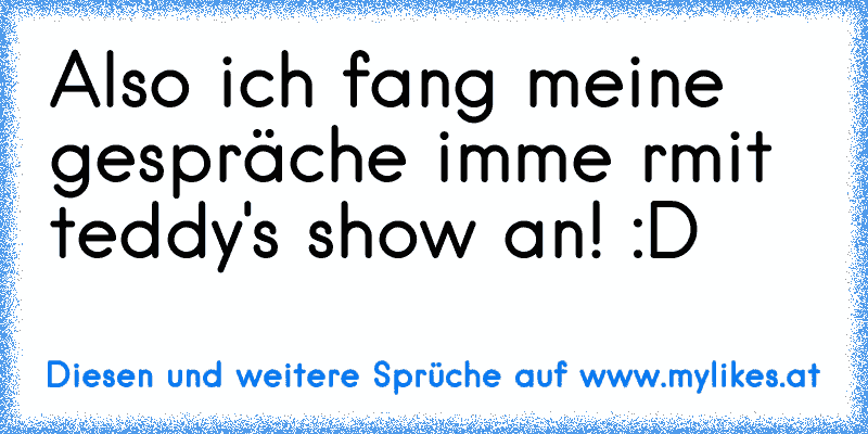 Also ich fang meine gespräche imme rmit teddy's show an! :D
