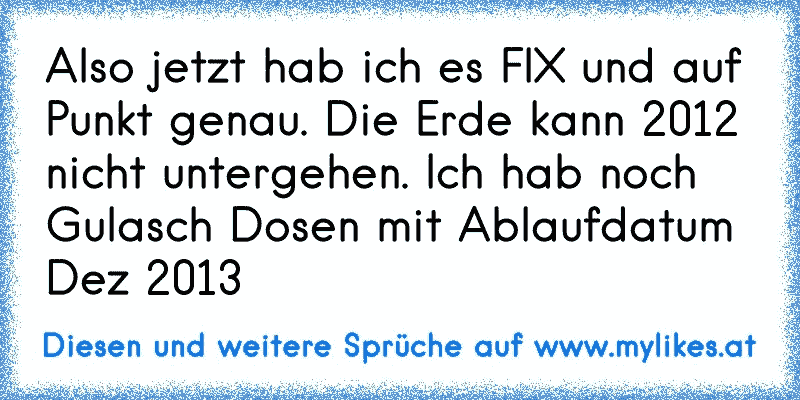 Also jetzt hab ich es FIX und auf Punkt genau. Die Erde kann 2012 nicht untergehen. Ich hab noch Gulasch Dosen mit Ablaufdatum Dez 2013
