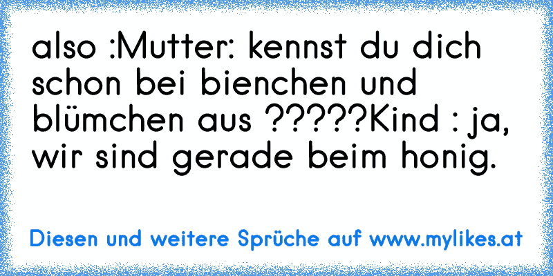 also :
Mutter: kennst du dich schon bei bienchen und blümchen aus ?????
Kind : ja, wir sind gerade beim honig.
