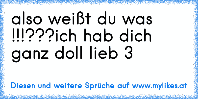 also weißt du was !!!???
ich hab dich ganz doll lieb ♥3
