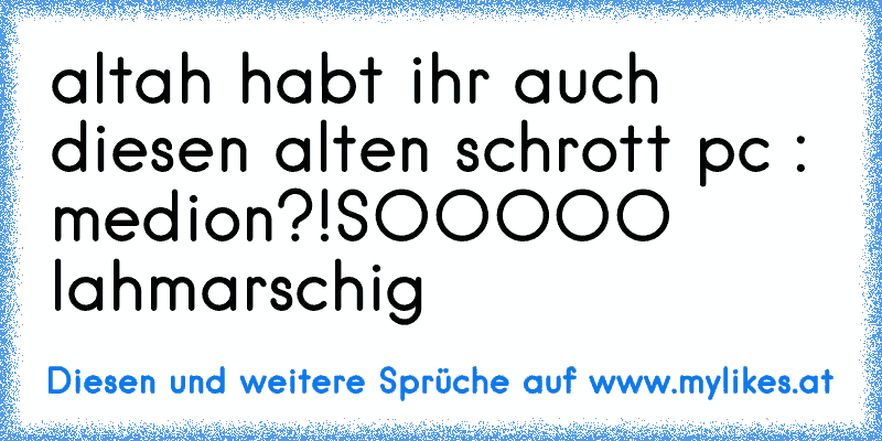 altah habt ihr auch diesen alten schrott pc : medion?!
SOOOOO lahmarschig
