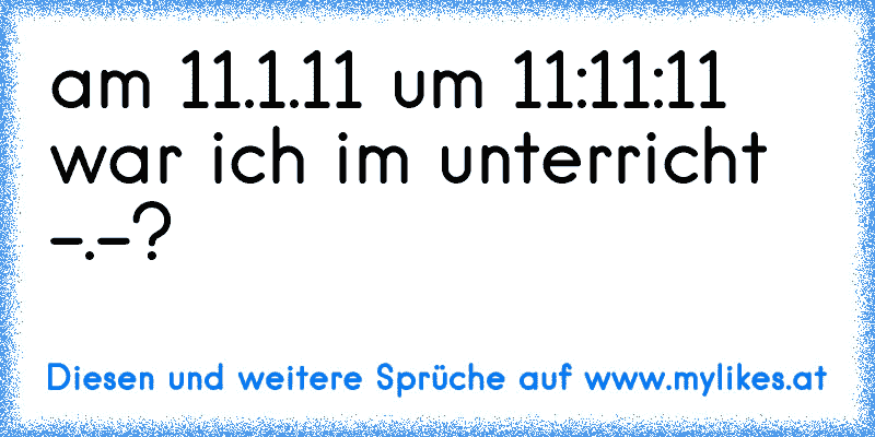 am 11.1.11 um 11:11:11 war ich im unterricht -.-?
