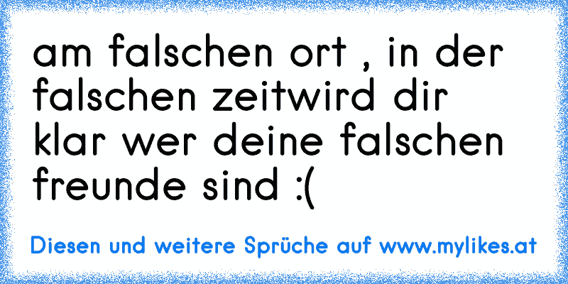 am falschen ort , in der falschen zeit
wird dir klar wer deine falschen freunde sind :(
