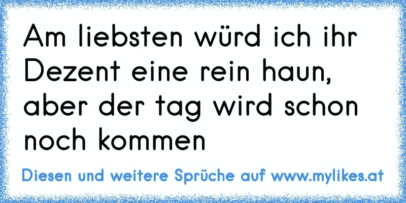 Am liebsten würd ich ihr Dezent eine rein haun, aber der tag wird schon noch kommen
