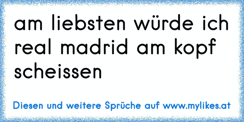 am liebsten würde ich real madrid am kopf scheissen
