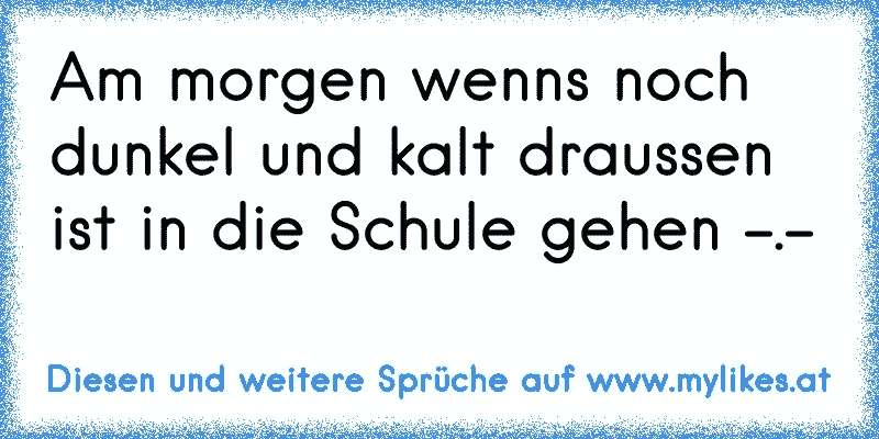 Am morgen wenns noch dunkel und kalt draussen ist in die Schule gehen -.-
