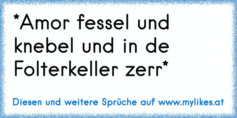 *Amor fessel und knebel und in de Folterkeller zerr*
