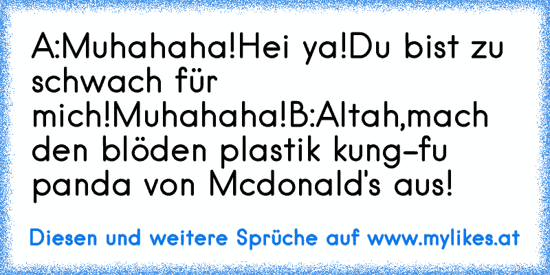 A:Muhahaha!Hei ya!Du bist zu schwach für mich!Muhahaha!
B:Altah,mach den blöden plastik kung-fu panda von Mcdonald's aus!
