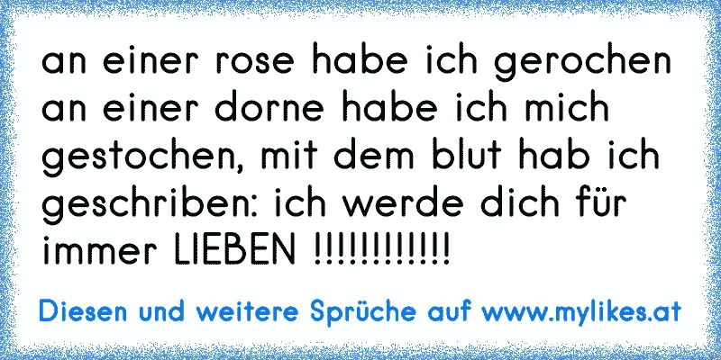 an einer rose habe ich gerochen an einer dorne habe ich mich gestochen, mit dem blut hab ich geschriben: ich werde dich für immer LIEBEN !!!!!!!!!!!!
