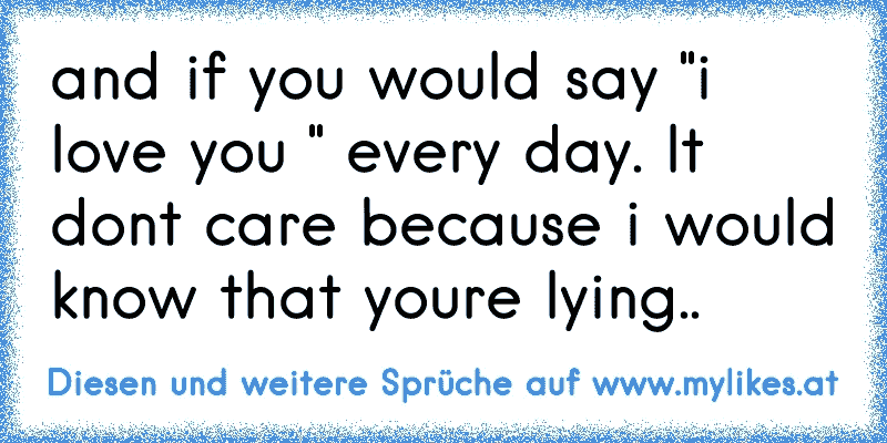 and if you would say "i love you " every day. It don´t care because i would know that you´re lying..
