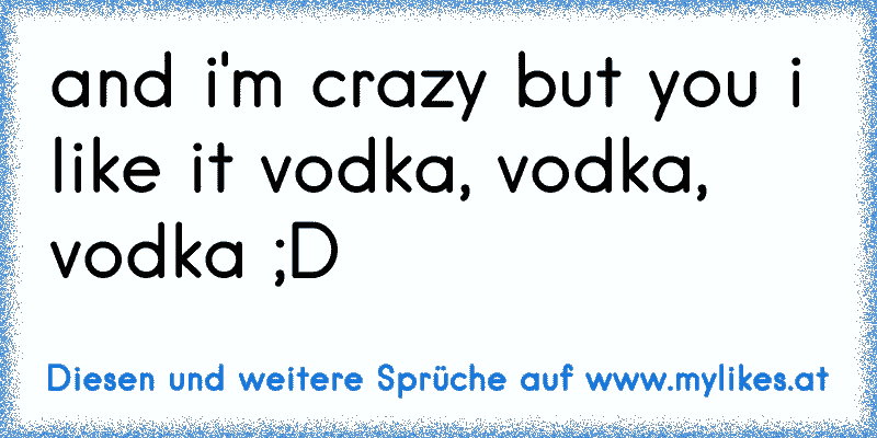 and i'm crazy but you i like it vodka, vodka, vodka ;D
