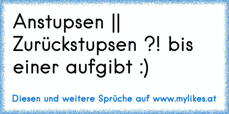 Anstupsen || Zurückstupsen ?! bis einer aufgibt :)
