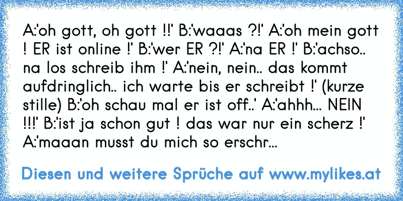 A:'oh gott, oh gott !!' B:'waaas ?!' A:'oh mein gott ! ER ist online !' B:'wer ER ?!' A:'na ER !' B:'achso.. na los schreib ihm !' A:'nein, nein.. das kommt aufdringlich.. ich warte bis er schreibt !' (kurze stille) B:'oh schau mal er ist off..' A:'ahhh... NEIN !!!' B:'ist ja schon gut ! das war nur ein scherz !' A:'maaan musst du mich so erschr...