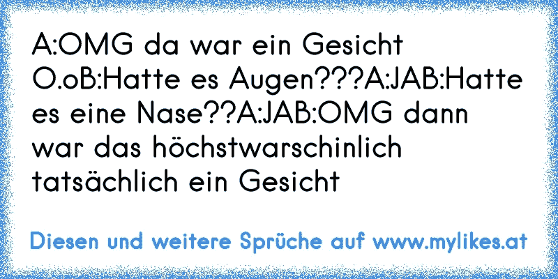 A:OMG da war ein Gesicht O.o
B:Hatte es Augen???
A:JA
B:Hatte es eine Nase??
A:JA
B:OMG dann war das höchstwarschinlich tatsächlich ein Gesicht
