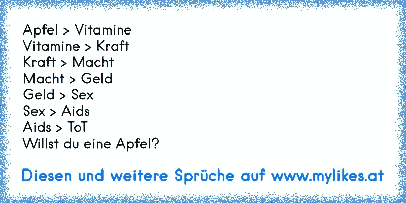 Apfel > Vitamine
Vitamine > Kraft
Kraft > Macht
Macht > Geld
Geld > Sex
Sex > Aids
Aids > ToT
Willst du eine Apfel?
