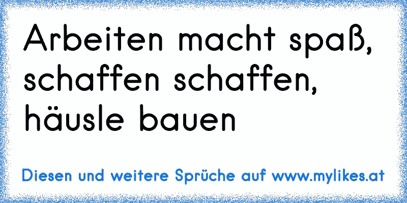 Arbeiten macht spaß, schaffen schaffen, häusle bauen
