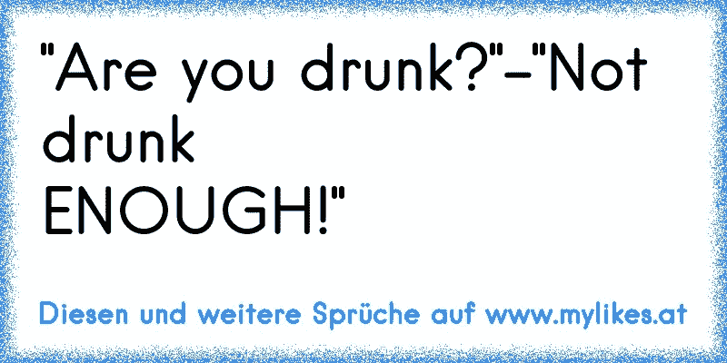 "Are you drunk?"-"Not drunk
ENOUGH!"
