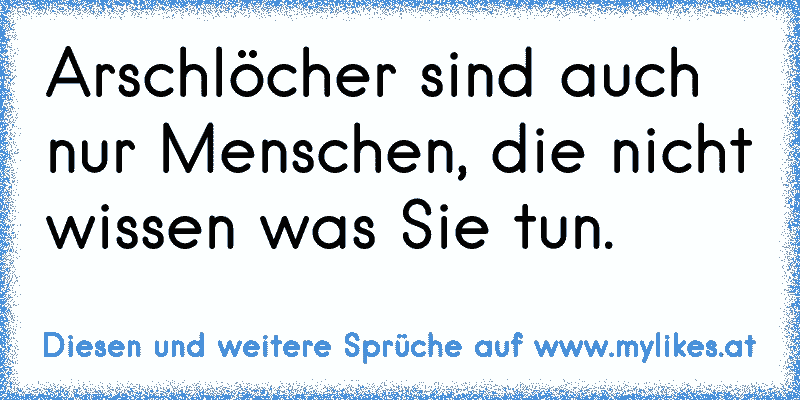 Arschlöcher sind auch nur Menschen, die nicht wissen was Sie tun.
