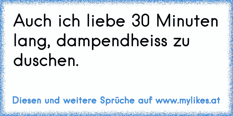 Auch ich liebe 30 Minuten lang, dampendheiss zu duschen.