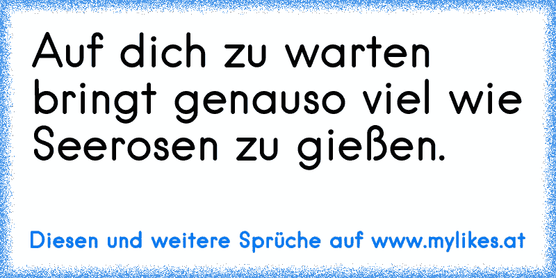 Auf dich zu warten bringt genauso viel wie Seerosen zu gießen.
