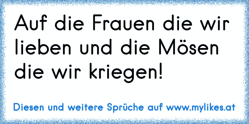 Auf die Frauen die wir lieben und die Mösen die wir kriegen!
