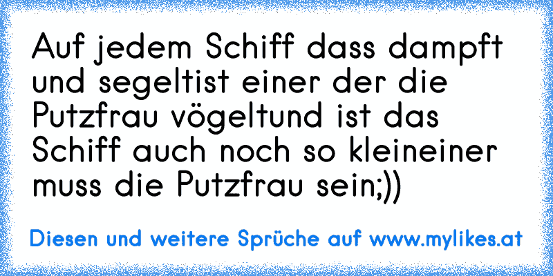 Auf jedem Schiff dass dampft und segelt
ist einer der die Putzfrau vögelt
und ist das Schiff auch noch so klein
einer muss die Putzfrau sein
;))
