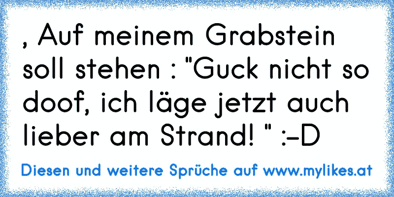 , Auf meinem Grabstein soll stehen : "Guck nicht so doof, ich läge jetzt auch lieber am Strand! " :-D
