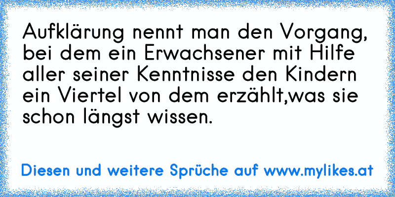 Aufklärung nennt man den Vorgang, bei dem ein Erwachsener mit Hilfe aller seiner Kenntnisse den Kindern ein Viertel von dem erzählt,
was sie schon längst wissen.
