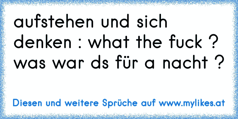 aufstehen und sich denken : what the fuck ? was war ds für a nacht ?
