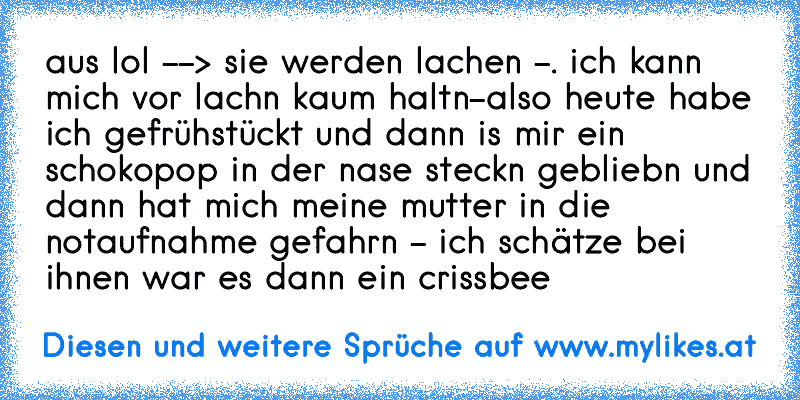 aus lol --> sie werden lachen -. ich kann mich vor lachn kaum haltn-also heute habe ich gefrühstückt und dann is mir ein schokopop in der nase steckn gebliebn und dann hat mich meine mutter in die notaufnahme gefahrn - ich schätze bei ihnen war es dann ein crissbee
