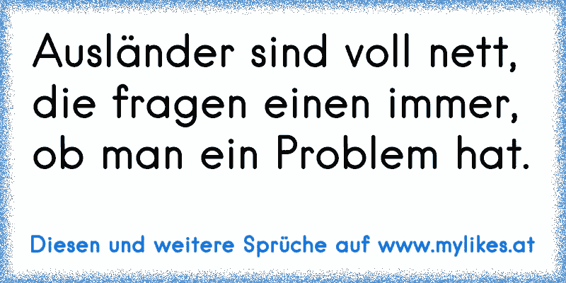 Ausländer sind voll nett, die fragen einen immer, ob man ein Problem hat.
