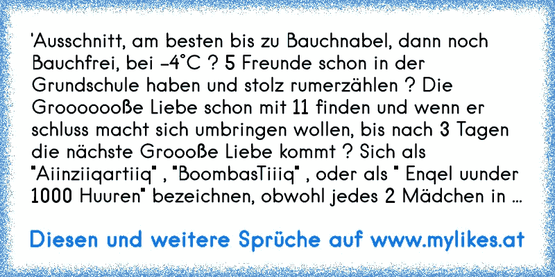 'Ausschnitt, am besten bis zu Bauchnabel, dann noch Bauchfrei, bei -4°C ? 5 Freunde schon in der Grundschule haben und stolz rumerzählen ? Die Grooooooße Liebe schon mit 11 finden und wenn er schluss macht sich umbringen wollen, bis nach 3 Tagen die nächste Groooße Liebe kommt ? Sich als "Aiinziiqartiiq" , "BoombasTiiiq" , oder als " Enqel uunde...