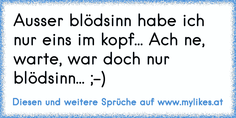 Ausser blödsinn habe ich nur eins im kopf... Ach ne, warte, war doch nur blödsinn... ;-)
