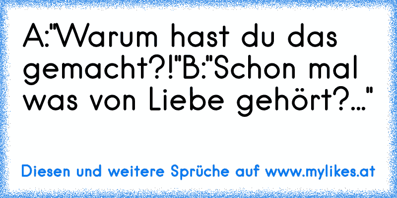 A:"Warum hast du das gemacht?!"
B:"Schon mal was von Liebe gehört?..."
